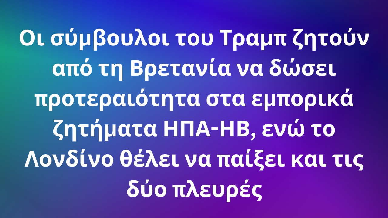 Οι σύμβουλοι του Τραμπ ζητούν από τη Βρετανία να δώσει προτεραιότητα στα εμπορικά ζητήματα ΗΠΑ-ΗΒ, ενώ το Λονδίνο θέλει να παίξει και τις δύο πλευρές