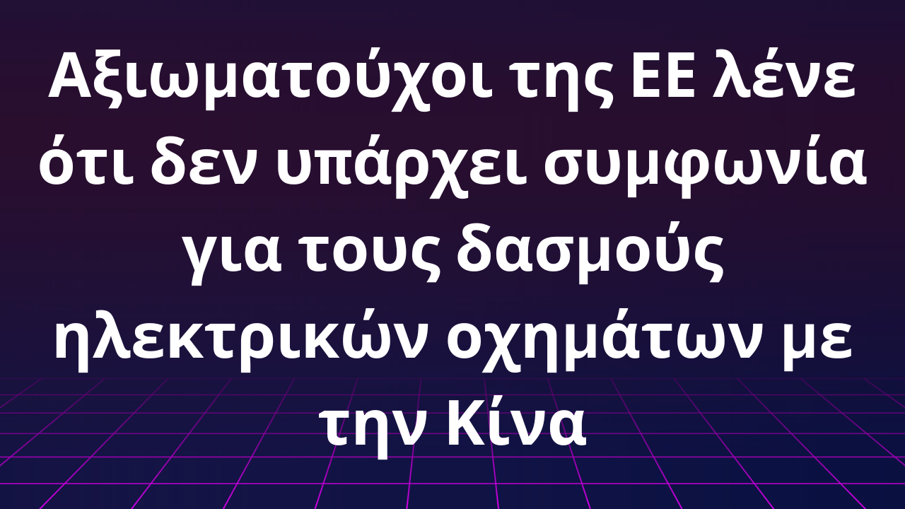 Αξιωματούχοι της ΕΕ λένε ότι δεν υπάρχει συμφωνία για τους δασμούς ηλεκτρικών οχημάτων με την Κίνα