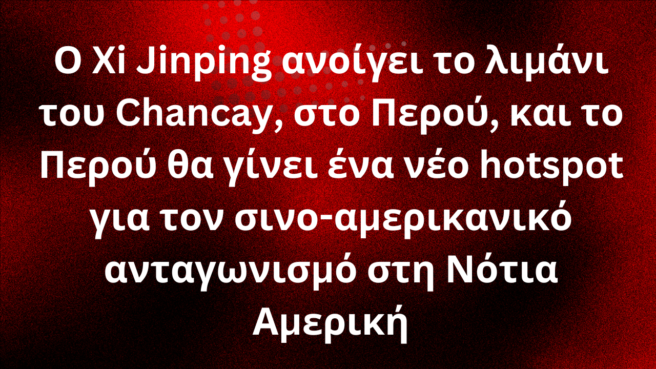 Ο Xi Jinping ανοίγει το λιμάνι του Chancay, στο Περού, και το Περού θα γίνει ένα νέο hotspot για τον σινο-αμερικανικό ανταγωνισμό στη Νότια Αμερική