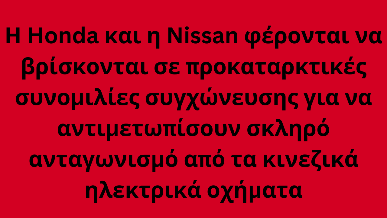 Η Honda και η Nissan φέρονται να βρίσκονται σε προκαταρκτικές συνομιλίες συγχώνευσης για να αντιμετωπίσουν σκληρό ανταγωνισμό από τα κινεζικά ηλεκτρικά οχήματα