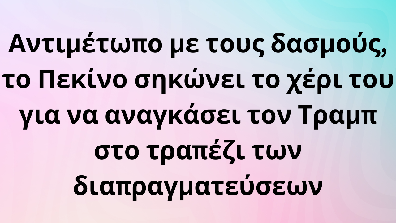 Αντιμέτωπο με τους δασμούς, το Πεκίνο σηκώνει το χέρι του για να αναγκάσει τον Τραμπ στο τραπέζι των διαπραγματεύσεων