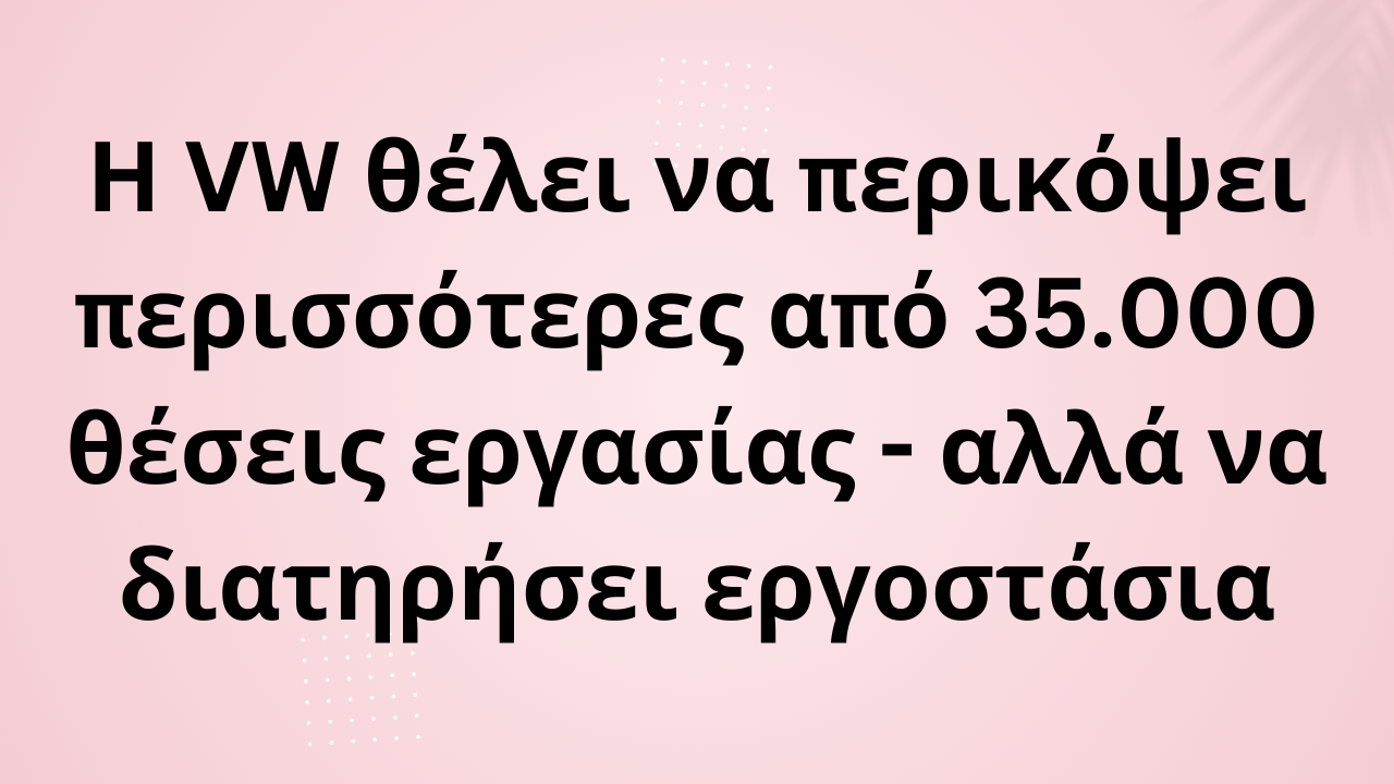 Η VW θέλει να περικόψει περισσότερες από 35.000 θέσεις εργασίας - αλλά να διατηρήσει εργοστάσια