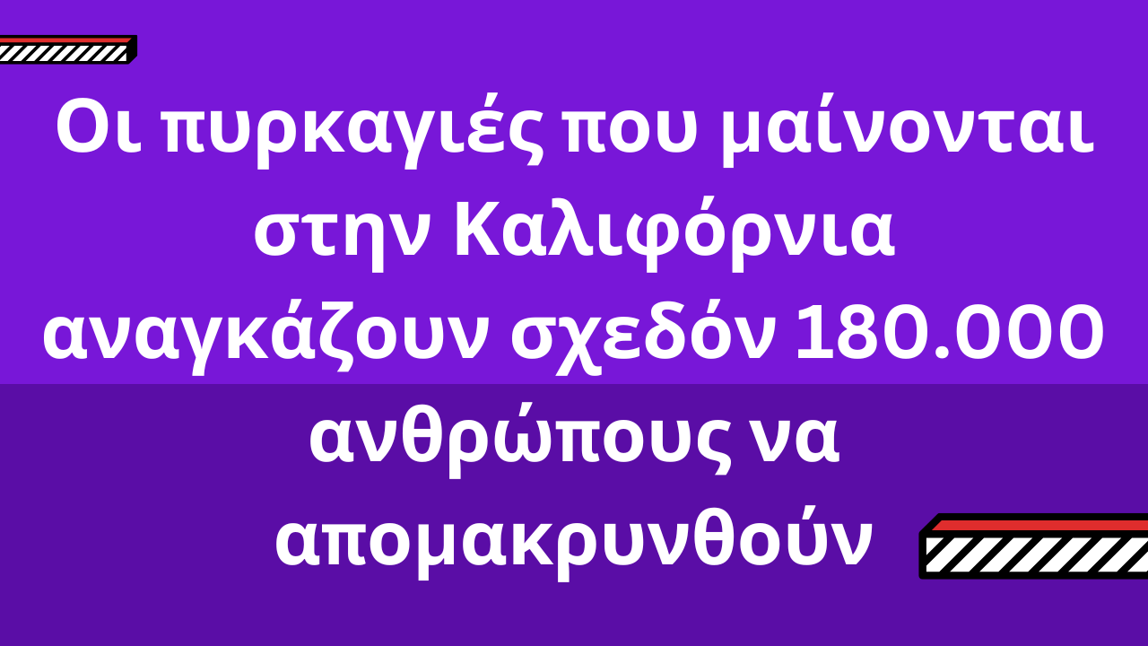 Οι πυρκαγιές που μαίνονται στην Καλιφόρνια αναγκάζουν σχεδόν 180.000 ανθρώπους να απομακρυνθούν